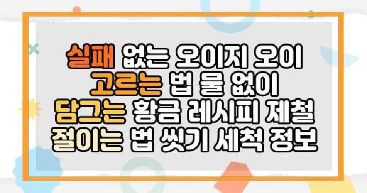 실패 없는 오이지 오이 고르는 법 물 없이 담그는 황금 레시피 제철 절이는 법 씻기 세척 정보