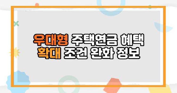 우대형 주택연금 혜택 확대 조건 완화 정보